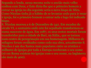 Segundo a lenda, nessa mesma noite o ancião mais velho
sonhou com Deus, e Este dizia-lhe que o primeiro homem a
entrar na igreja no dia seguinte seria o novo bispo de Mira.
Como Nicolau tinha já o hábito de se levantar cedo para ir rezar
à igreja, foi o primeiro homem a entrar nela e logo foi indicado
bispo.
S. Nicolau morreu a 6 de Dezembro de 342. Em meados do
século VI, o santuário onde este foi sepultado transformou-se
numa nascente de água. Em 1087, os seus restos mortais foram
transferidos para a cidade de Bari, na Itália., que se tornou
num centro de peregrinação em sua homenagem. Milhares de
milagres foram creditados como cedo sua obra, actualmente S.
Nicolau é um dos Santos mais populares entre os cristãos e
milhares de igrejas por toda a Europa receberam o seu nome
(só em Roma existem 60 igrejas com o seu nome, na Inglaterra
são mais de 400).
 