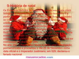 9-História de natal
Os Primeiros indícios da comemoração de uma festa cristã
litúrgica do nascimento de Jesus em 25 de dezembro é a
partir do Essa comemoração começou em Roma, enquanto
no cristianismo oriental o nascimento de Jesus já era
celebrado em conexão com a Epifania, em 6 de janeiro.[A
comemoração em 25 de dezembro foi importada para o
oriente mais tarde: em Antioquia por João Crisóstomo, no
final do século IV, provavelmente, em 388, e em Alexandria
somente no século seguinte Mesmo no ocidente, a
celebração da natividade de Jesus em 6 de janeiro parece ter
continuado até depois de 380.
No ano 350, o Papa Júlio I levou a efeito uma investigação
pormenorizada e proclamou o dia 25 de Dezembro como
data oficial e o Imperador Justiniano, em 529, declarou-o
feriado nacional
 