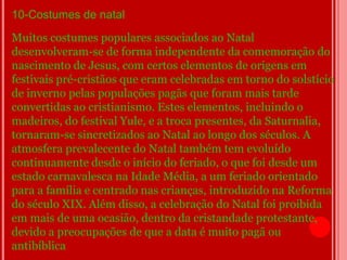 10-Costumes de natal
Muitos costumes populares associados ao Natal
desenvolveram-se de forma independente da comemoração do
nascimento de Jesus, com certos elementos de origens em
festivais pré-cristãos que eram celebradas em torno do solstício
de inverno pelas populações pagãs que foram mais tarde
convertidas ao cristianismo. Estes elementos, incluindo o
madeiros, do festival Yule, e a troca presentes, da Saturnalia,
tornaram-se sincretizados ao Natal ao longo dos séculos. A
atmosfera prevalecente do Natal também tem evoluído
continuamente desde o início do feriado, o que foi desde um
estado carnavalesca na Idade Média, a um feriado orientado
para a família e centrado nas crianças, introduzido na Reforma
do século XIX. Além disso, a celebração do Natal foi proibida
em mais de uma ocasião, dentro da cristandade protestante,
devido a preocupações de que a data é muito pagã ou
antibíblica
 