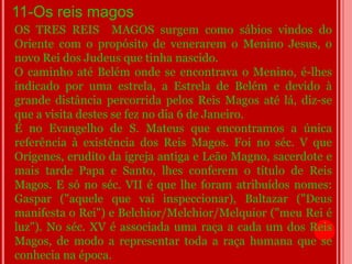 11-Os reis magos
OS TRES REIS MAGOS surgem como sábios vindos do
Oriente com o propósito de venerarem o Menino Jesus, o
novo Rei dos Judeus que tinha nascido.
O caminho até Belém onde se encontrava o Menino, é-lhes
indicado por uma estrela, a Estrela de Belém e devido à
grande distância percorrida pelos Reis Magos até lá, diz-se
que a visita destes se fez no dia 6 de Janeiro.
É no Evangelho de S. Mateus que encontramos a única
referência à existência dos Reis Magos. Foi no séc. V que
Orígenes, erudito da igreja antiga e Leão Magno, sacerdote e
mais tarde Papa e Santo, lhes conferem o título de Reis
Magos. E só no séc. VII é que lhe foram atribuídos nomes:
Gaspar ("aquele que vai inspeccionar), Baltazar ("Deus
manifesta o Rei") e Belchior/Melchior/Melquior ("meu Rei é
luz"). No séc. XV é associada uma raça a cada um dos Reis
Magos, de modo a representar toda a raça humana que se
conhecia na época.
 
