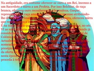 Na antiguidade, era costume oferecer-se ouro a um Rei, incenso a
um Sacerdote e mirra a um Profeta. Por isso Belchior, de raça
branca, ofereceu ouro reconhecendo-Lhe realeza; Gaspar,
representando a raça amarela, ofereceu-Lhe incenso atribuindo-
lhe divindade e, finalmente Baltazar, de raça negra, ofereceu mirra
que representava a imortalidade.
É na idade média que começa a devoção aos Reis Magos e, no séc.
VI as suas relíquias são levadas de Istambul para Milão. Sendo já
considerados Santos em 1164, foram levados para a catedral de
Colónia, na Alemanha.
Actualmente, os Reis Magos fazem parte das tradições de Natal,
nomeadamente pelas suas figuras, que são colocadas junto ao
presépio. Celebram o nascimento de Jesus, através da sua visita e
da oferta de presentes, criando-se a tradição de trocar prendas
nesta época festiva. Daí que, em países como a Espanha, se
proceda à troca de prendas só no dia 6 de Janeiro.
 