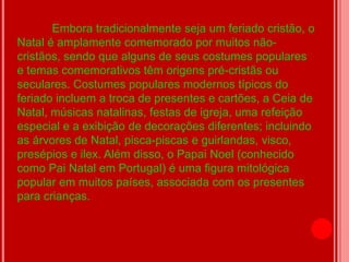 Embora tradicionalmente seja um feriado cristão, o
Natal é amplamente comemorado por muitos não-
cristãos, sendo que alguns de seus costumes populares
e temas comemorativos têm origens pré-cristãs ou
seculares. Costumes populares modernos típicos do
feriado incluem a troca de presentes e cartões, a Ceia de
Natal, músicas natalinas, festas de igreja, uma refeição
especial e a exibição de decorações diferentes; incluindo
as árvores de Natal, pisca-piscas e guirlandas, visco,
presépios e ilex. Além disso, o Papai Noel (conhecido
como Pai Natal em Portugal) é uma figura mitológica
popular em muitos países, associada com os presentes
para crianças.
 