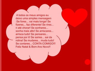 A todos os meus amigos eu
deixo uma simples mensagem
:Se fores... vai mais longe! Se
fizeres... faz diferente! Se rires...
ri até chorar! Se sonhares...
sonha mais alto! Se arriscares...
arrisca tudo! Se pensares...
pensa por ti! Se saíres... sai da
rotina! Se mudares... muda tudo!
Se contares... CONTA COMIGO!!!
Feliz Natal & Bom Ano Novo!!
 