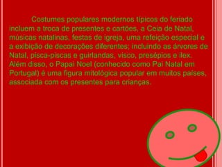Costumes populares modernos típicos do feriado
incluem a troca de presentes e cartões, a Ceia de Natal,
músicas natalinas, festas de igreja, uma refeição especial e
a exibição de decorações diferentes; incluindo as árvores de
Natal, pisca-piscas e guirlandas, visco, presépios e ilex.
Além disso, o Papai Noel (conhecido como Pai Natal em
Portugal) é uma figura mitológica popular em muitos países,
associada com os presentes para crianças.
 