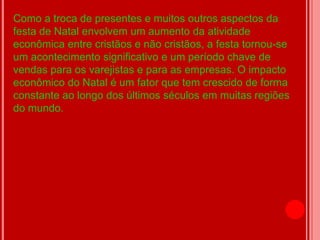 Como a troca de presentes e muitos outros aspectos da
festa de Natal envolvem um aumento da atividade
econômica entre cristãos e não cristãos, a festa tornou-se
um acontecimento significativo e um período chave de
vendas para os varejistas e para as empresas. O impacto
econômico do Natal é um fator que tem crescido de forma
constante ao longo dos últimos séculos em muitas regiões
do mundo.
 