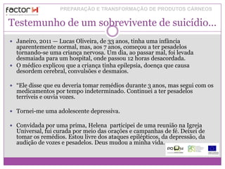PREPARAÇÃO E TRANSFORMAÇÃO DE PRODUTOS CÁRNEOS


Testemunho de um sobrevivente de suicídio…
 Janeiro, 2011 — Lucas Oliveira, de 33 anos, tinha uma infância
  aparentemente normal, mas, aos 7 anos, começou a ter pesadelos
  tornando-se uma criança nervosa. Um dia, ao passar mal, foi levada
  desmaiada para um hospital, onde passou 12 horas desacordada.
 O médico explicou que a criança tinha epilepsia, doença que causa
  desordem cerebral, convulsões e desmaios.

 “Ele disse que eu deveria tomar remédios durante 3 anos, mas segui com os
  medicamentos por tempo indeterminado. Continuei a ter pesadelos
  terríveis e ouvia vozes.

 Tornei-me uma adolescente depressiva.

 Convidada por uma prima, Helena participei de uma reunião na Igreja
  Universal, fui curada por meio das orações e campanhas de fé. Deixei de
  tomar os remédios. Estou livre dos ataques epilépticos, da depressão, da
  audição de vozes e pesadelos. Deus mudou a minha vida.
 