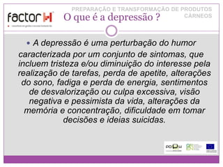 PREPARAÇÃO E TRANSFORMAÇÃO DE PRODUTOS
            O que é a depressão ?            CÁRNEOS




   A depressão é uma perturbação do humor
caracterizada por um conjunto de sintomas, que
incluem tristeza e/ou diminuição do interesse pela
realização de tarefas, perda de apetite, alterações
 do sono, fadiga e perda de energia, sentimentos
   de desvalorização ou culpa excessiva, visão
   negativa e pessimista da vida, alterações da
  memória e concentração, dificuldade em tomar
            decisões e ideias suicidas.
 