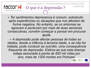 PREPARAÇÃO E TRANSFORMAÇÃO DE PRODUTOS
            O que é a depressão ?           CÁRNEOS



 Ter sentimentos depressivos é comum, sobretudo
  após experiências ou situações que nos afectam de
    forma negativa. No entanto, se os sintomas se
   agravam e perduram por mais de duas semanas
consecutivas, convém começar a pensar em procurar
                        ajuda.
   A depressão pode afectar pessoas de todas as
idades, desde a infância à terceira idade, e se não for
tratada, pode conduzir ao suicídio, uma consequência
 frequente da depressão. Estima-se que esta doença
     esteja associada à perda de 850 mil vidas por
        ano, mais de 1200 mortes em Portugal.
 