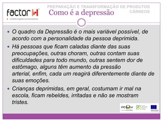 PREPARAÇÃO E TRANSFORMAÇÃO DE PRODUTOS
                Como é a depressão             CÁRNEOS




 O quadro da Depressão é o mais variável possível, de
  acordo com a personalidade da pessoa deprimida.
 Há pessoas que ficam caladas diante das suas
  preocupações, outras choram, outras contam suas
  dificuldades para todo mundo, outras sentem dor de
  estômago, alguns têm aumento da pressão
  arterial, enfim, cada um reagirá diferentemente diante de
  suas emoções.
 Crianças deprimidas, em geral, costumam ir mal na
  escola, ficam rebeldes, irritadas e não se mostram
  tristes.
 