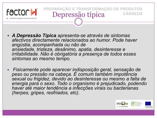 PREPARAÇÃO E TRANSFORMAÇÃO DE PRODUTOS
                      Depressão típica           CÁRNEOS




 A Depressão Típica apresenta-se através de sintomas
    afectivos directamente relacionados ao humor. Pode haver
    angústia, acompanhada ou não de
    ansiedade, tristeza, desânimo, apatia, desinteresse e
    irritabilidade. Não é obrigatória a presença de todos esses
    sintomas ao mesmo tempo.

    Fisicamente pode aparecer indisposição geral, sensação de
    peso ou pressão na cabeça. É comum também impotência
    sexual ou frigidez, devido ao desinteresse ou mesmo a falta de
    energia para o sexo. Todo o organismo é prejudicado, podendo
    haver até maior tendência a infecções virais ou bacterianas
    (herpes, gripes, resfriados, etc).
 