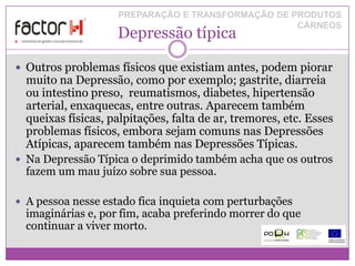 PREPARAÇÃO E TRANSFORMAÇÃO DE PRODUTOS
                                                    CÁRNEOS
                    Depressão típica

 Outros problemas físicos que existiam antes, podem piorar
  muito na Depressão, como por exemplo; gastrite, diarreia
  ou intestino preso, reumatismos, diabetes, hipertensão
  arterial, enxaquecas, entre outras. Aparecem também
  queixas físicas, palpitações, falta de ar, tremores, etc. Esses
  problemas físicos, embora sejam comuns nas Depressões
  Atípicas, aparecem também nas Depressões Típicas.
 Na Depressão Típica o deprimido também acha que os outros
  fazem um mau juízo sobre sua pessoa.

 A pessoa nesse estado fica inquieta com perturbações
  imaginárias e, por fim, acaba preferindo morrer do que
  continuar a viver morto.
 