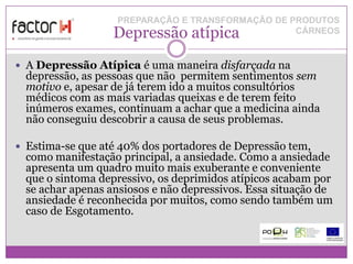 PREPARAÇÃO E TRANSFORMAÇÃO DE PRODUTOS
                   Depressão atípica              CÁRNEOS


 A Depressão Atípica é uma maneira disfarçada na
  depressão, as pessoas que não permitem sentimentos sem
  motivo e, apesar de já terem ido a muitos consultórios
  médicos com as mais variadas queixas e de terem feito
  inúmeros exames, continuam a achar que a medicina ainda
  não conseguiu descobrir a causa de seus problemas.

 Estima-se que até 40% dos portadores de Depressão tem,
  como manifestação principal, a ansiedade. Como a ansiedade
  apresenta um quadro muito mais exuberante e conveniente
  que o sintoma depressivo, os deprimidos atípicos acabam por
  se achar apenas ansiosos e não depressivos. Essa situação de
  ansiedade é reconhecida por muitos, como sendo também um
  caso de Esgotamento.
 