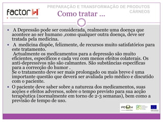 PREPARAÇÃO E TRANSFORMAÇÃO DE PRODUTOS
                       Como tratar …             CÁRNEOS



 A Depressão pode ser considerada, realmente uma doença que
  acontece ao ser humano ,como qualquer outra doença, deve ser
  tratada pela medicina.
 A medicina dispõe, felizmente, de recursos muito satisfatórios para
  este tratamento.
   Actualmente os medicamentos para a depressão são muito
  eficientes, específicos e cada vez com menos efeitos colaterais. Os
  anti-depressivos não são calmantes. São substâncias específicas
  para a correcção do humor .
  Se o tratamento deve ser mais prolongado ou mais breve é uma
  importante questão que deverá ser avaliada pelo médico e discutido
  com o paciente.
 O paciente deve saber sobre a natureza dos medicamentos, suas
  acções e efeitos adversos, sobre o tempo previsto para sua acção
  terapêutica (normalmente em torno de 2-3 semanas), bem como a
  previsão de tempo de uso.
 