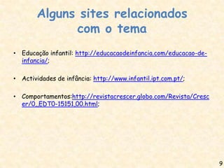 Alguns sites relacionados
              com o tema
• Educação infantil: http://educacaodeinfancia.com/educacao-de-
  infancia/;

• Actividades de infância: http://www.infantil.ipt.com.pt/;

• Comportamentos:http://revistacrescer.globo.com/Revista/Cresc
  er/0,,EDT0-15151,00.html;




                                                                  9
 