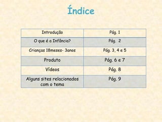 Índice

       Introdução               Pág. 1

   O que é a Infância?          Pág. 2

 Crianças 18meses- 3anos     Pág. 3, 4 e 5

        Produto              Pág. 6 e 7

         Vídeos                 Pág. 8

Alguns sites relacionados       Pág. 9
       com o tema
 