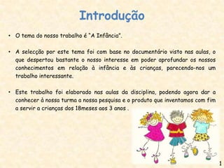 Introdução
• O tema do nosso trabalho é “A Infância”.

• A selecção por este tema foi com base no documentário visto nas aulas, o
  que despertou bastante o nosso interesse em poder aprofundar os nossos
  conhecimentos em relação à infância e às crianças, parecendo-nos um
  trabalho interessante.

• Este trabalho foi elaborado nas aulas da disciplina, podendo agora dar a
  conhecer à nossa turma a nossa pesquisa e o produto que inventamos com fim
  a servir a crianças dos 18meses aos 3 anos .




                                                                               1
 
