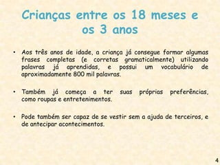 Crianças entre os 18 meses e
            os 3 anos
• Aos três anos de idade, a criança já consegue formar algumas
  frases completas (e corretas gramaticalmente) utilizando
  palavras já aprendidas, e possui um vocabulário de
  aproximadamente 800 mil palavras.

• Também já começa a ter           suas   próprias   preferências,
  como roupas e entretenimentos.

• Pode também ser capaz de se vestir sem a ajuda de terceiros, e
  de antecipar acontecimentos.




                                                                     4
 