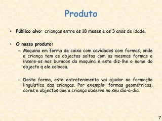 Produto
• Público alvo: crianças entre os 18 meses e os 3 anos de idade.

• O nosso produto:
   – Maquina em forma de caixa com cavidades com formas, onde
     a criança tem os objectos soltos com as mesmas formas e
     insere-os nos buracos da maquina e esta diz-lhe o nome do
     objecto q ele colocou.

   – Desta forma, este entretenimento vai ajudar na formação
     linguística das crianças. Por exemplo: formas geométricas,
     cores e objectos que a criança observa no seu dia-a-dia.




                                                                   7
 
