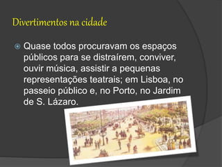 Divertimentos na cidade
 Quase todos procuravam os espaços
públicos para se distraírem, conviver,
ouvir música, assistir a pequenas
representações teatrais; em Lisboa, no
passeio público e, no Porto, no Jardim
de S. Lázaro.
 