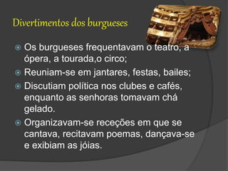 Divertimentos dos burgueses
 Os burgueses frequentavam o teatro, a
ópera, a tourada,o circo;
 Reuniam-se em jantares, festas, bailes;
 Discutiam política nos clubes e cafés,
enquanto as senhoras tomavam chá
gelado.
 Organizavam-se receções em que se
cantava, recitavam poemas, dançava-se
e exibiam as jóias.
 