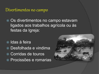 Divertimentos no campo
 Os divertimentos no campo estavam
ligados aos trabalhos agrícola ou às
festas da Igreja:
 Idas à feira
 Desfolhada e vindima
 Corridas de touros
 Procissões e romarias
 