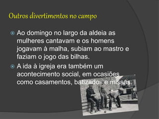 Outros divertimentos no campo
 Ao domingo no largo da aldeia as
mulheres cantavam e os homens
jogavam à malha, subiam ao mastro e
faziam o jogo das bilhas.
 A ida à igreja era também um
acontecimento social, em ocasiões
como casamentos, batizados e missas.
 