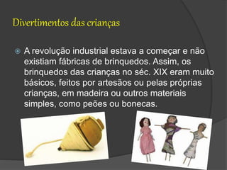 Divertimentos das crianças
 A revolução industrial estava a começar e não
existiam fábricas de brinquedos. Assim, os
brinquedos das crianças no séc. XIX eram muito
básicos, feitos por artesãos ou pelas próprias
crianças, em madeira ou outros materiais
simples, como peões ou bonecas.
 
