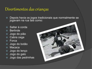 Divertimentos das crianças
 Depois havia os jogos tradicionais que normalmente se
jogavam na rua tais como:
 Saltar à corda
 Berlinde
 Jogo do pião
 Cabra cega
 Forca
 Jogo do botão
 Macaca
 Jogo do lenço
 Jogo do galo
 Jogo das pedrinhas
 