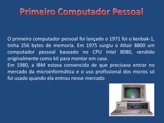 Primeiro Computador PessoalO primeiro computador pessoal foi lançado o 1971 foi o kenbak-1, tinha 256 bytes de memoria. Em 1975 surgiu o Altair 8800 um computador pessoal baseado no CPU Intel 8080, vendido originalmente como kit para montar em casa. Em 1980, a IBM estava convencida de que precisava entrar no mercado da microinformática e o uso profissional dos micros só foi usado quando ela entrou nesse mercado