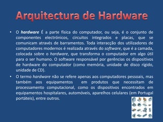 O hardware É a parte física do computador, ou seja, é o conjunto de componentes electrónicos, circuitos integrados e placas, que se comunicam através de barramentos. Toda interacção dos utilizadores de computadores modernos é realizada através do software, que é a camada, colocada sobre o hardware, que transforma o computador em algo útil para o ser humano. O software responsável por gerências os dispositivos de hardware do computador (como memória, unidade de disco rígido, unidade de CD).O termo hardware não se refere apenas aos computadores pessoais, mas também aos equipamentos  em produtos que necessitam de processamento computacional, como os dispositivos encontrados em equipamentos hospitalares, automóveis, aparelhos celulares (em Portugal portáteis), entre outros.Arquitectura de Hardware