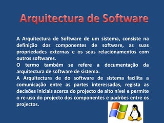 Arquitectura de SoftwareA Arquitectura de Software de um sistema, consiste na definição dos componentes de software, as suas propriedades externas e os seus relacionamentos com outros softwares.O termo também se refere a documentação da arquitectura de software de sistema.A Arquitectura de do software de sistema facilita a comunicação entre as partes interessadas, regista as decisões iniciais acerca do projecto de alto nível e permite o re-uso do projecto dos componentes e padrões entre os projectos. 