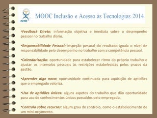 •Feedback Direto: informação objetiva e imediata sobre o desempenho
pessoal no trabalho diário.
•Responsabilidade Pessoal: inspeção pessoal do resultado iguala o nível de
responsabilidade pelo desempenho no trabalho com a competência pessoal.
•Calendarização: oportunidade para estabelecer ritmo do próprio trabalho e
ajustar os intervalos pessoais às restrições estabelecidas pelos prazos da
gestão.
•Aprender algo novo: oportunidade continuada para aquisição de aptidões
que o empregado valoriza.
•Uso de aptidões únicas: alguns aspetos do trabalho que dão oportunidade
para uso de conhecimentos únicos possuídos pelo empregado.
•Controlo sobre recursos: algum grau de controlo, como o estabelecimento de
um mini-orçamento.
 