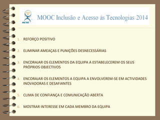 1. REFORÇO POSITIVO
2. ELIMINAR AMEAÇAS E PUNIÇÕES DESNECESSÁRIAS
3. ENCORAJAR OS ELEMENTOS DA EQUIPA A ESTABELECEREM OS SEUS
PRÓPRIOS OBJECTIVOS
4. ENCORAJAR OS ELEMENTOS A EQUIPA A ENVOLVEREM-SE EM ACTIVIDADES
INOVADORAS E DESAFIANTES
5. CLIMA DE CONFIANÇA E COMUNICAÇÃO ABERTA
6. MOSTRAR INTERESSE EM CADA MEMBRO DA EQUIPA
 