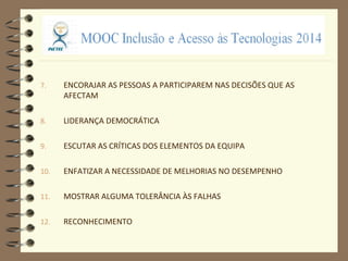 7. ENCORAJAR AS PESSOAS A PARTICIPAREM NAS DECISÕES QUE AS
AFECTAM
8. LIDERANÇA DEMOCRÁTICA
9. ESCUTAR AS CRÍTICAS DOS ELEMENTOS DA EQUIPA
10. ENFATIZAR A NECESSIDADE DE MELHORIAS NO DESEMPENHO
11. MOSTRAR ALGUMA TOLERÂNCIA ÀS FALHAS
12. RECONHECIMENTO
 