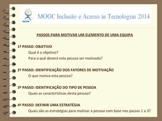 PASSOS PARA MOTIVAR UM ELEMENTO DE UMA EQUIPA
1º PASSO: OBJETIVO
Qual é o objetivo?
Para o quê deverá esta pessoa ser motivada?
2º PASSO: IDENTIFICAÇÃO DOS FATORES DE MOTIVAÇÃO
O que motiva esta pessoa?
3º PASSO: IDENTIFICAÇÃO DO TIPO DE PESSOA
Quais as características desta pessoa?
4º PASSO: DEFINIR UMA ESTRATÉGIA
Quais são as estratégias para motivar a pessoa com base nos passos 1 a 3?
 