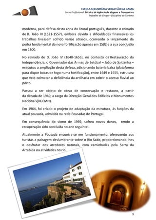 ESCOLA SECUNDÁRIA SEBASTIÃO DA GAMA
Curso Profissional: Técnico de Agência de Viagens e Transportes
Trabalho de Grupo – Disciplina de Turismo
9
moderna, para defesa desta zona do litoral português, durante o reinado
de D. João III (1521-1557), embora devido a dificuldades financeiras os
trabalhos tivessem sofrido vários atrasos, ocorrendo o lançamento da
pedra fundamental da nova fortificação apenas em 1582 e a sua conclusão
em 1600.
No reinado de D. João IV (1640-1656), no contexto da Restauração da
Independência, o Governador das Armas de Setúbal – João de Saldanha –
executou a ampliação desta defesa, adicionando bateria baixa (plataforma
para dispor bocas de fogo numa fortificação), entre 1649 e 1655, estrutura
que veio colmatar a deficiência da artilharia em cobrir o acesso fluvial ao
porto.
Passou a ser objeto de obras de conservação e restauro, a partir
da década de 1940, a cargo da Direcção-Geral dos Edifícios e Monumentos
Nacionais(DGEMN).
Em 1964, foi criado o projeto de adaptação da estrutura, às funções da
atual pousada, admitida na rede Pousadas de Portugal.
Em consequência do sismo de 1969, sofreu novos danos, tendo a
recuperação sido concluída no ano seguinte.
Atualmente a Pousada encontra-se em funcionamento, oferecendo aos
turistas a paisagem deslumbrante sobre o Rio Sado, proporcionando-lhes
o desfrutar dos arredores naturais, com caminhadas pela Serra da
Arrábida ou atividades no rio.
 