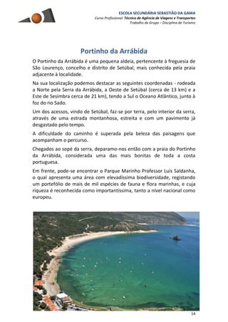 ESCOLA SECUNDÁRIA SEBASTIÃO DA GAMA
Curso Profissional: Técnico de Agência de Viagens e Transportes
Trabalho de Grupo – Disciplina de Turismo
14
Portinho da Arrábida
O Portinho da Arrábida é uma pequena aldeia, pertencente à freguesia de
São Lourenço, concelho e distrito de Setúbal, mais conhecida pela praia
adjacente à localidade.
Na sua localização podemos destacar as seguintes coordenadas - rodeada
a Norte pela Serra da Arrábida, a Oeste de Setúbal (cerca de 13 km) e a
Este de Sesimbra cerca de 21 km), tendo a Sul o Oceano Atlântico, junto à
foz do rio Sado.
Um dos acessos, vindo de Setúbal, faz-se por terra, pelo interior da serra,
através de uma estrada montanhosa, estreita e com um pavimento já
desgastado pelo tempo.
A dificuldade do caminho é superada pela beleza das paisagens que
acompanham o percurso.
Chegados ao sopé da serra, deparamo-nos então com a praia do Portinho
da Arrábida, considerada uma das mais bonitas de toda a costa
portuguesa.
Em frente, pode-se encontrar o Parque Marinho Professor Luís Saldanha,
o qual apresenta uma área com elevadíssima biodiversidade, registando
um portefólio de mais de mil espécies de fauna e flora marinhas, e cuja
riqueza é reconhecida como importantíssima, tanto a nível nacional como
europeu.
 