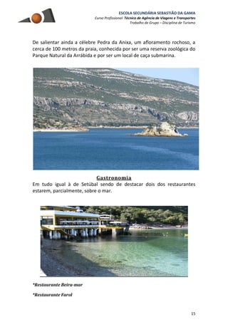 ESCOLA SECUNDÁRIA SEBASTIÃO DA GAMA
Curso Profissional: Técnico de Agência de Viagens e Transportes
Trabalho de Grupo – Disciplina de Turismo
15
De salientar ainda a célebre Pedra da Anixa, um afloramento rochoso, a
cerca de 100 metros da praia, conhecida por ser uma reserva zoológica do
Parque Natural da Arrábida e por ser um local de caça submarina.
Gastronomia
Em tudo igual à de Setúbal sendo de destacar dois dos restaurantes
estarem, parcialmente, sobre o mar.
*Restaurante Beira-mar
*Restaurante Farol
 