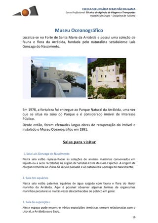 ESCOLA SECUNDÁRIA SEBASTIÃO DA GAMA
Curso Profissional: Técnico de Agência de Viagens e Transportes
Trabalho de Grupo – Disciplina de Turismo
16
Museu Oceanográfico
Localiza-se no Forte de Santa Maria da Arrábida e possui uma coleção de
fauna e flora da Arrábida, fundada pelo naturalista setubalense Luís
Gonzaga do Nascimento.
Em 1978, a fortaleza foi entregue ao Parque Natural da Arrábida, uma vez
que se situa na zona do Parque e é considerado imóvel de Interesse
Público.
Desde então, foram efetuadas largas obras de recuperação do imóvel e
instalado o Museu Oceanográfico em 1991.
Salas para visitar
1. Sala Luís Gonzaga do Nascimento
Nesta sala estão representadas as coleções de animais marinhos conservados em
líquido ou a seco recolhidos na região de Setúbal-Costa da Galé-Espichel. A origem da
coleção remonta ao início do século passado e ao naturalista Gonzaga do Nascimento.
2. Sala dos aquários
Nesta sala estão patentes aquários de água salgada com fauna e flora do litoral
marinho da Arrábida. Aqui é possível observar algumas formas de organismos
marinhos peculiares e muitas vezes desconhecidos do público em geral.
3. Sala de exposições
Neste espaço pode encontrar várias exposições temáticas sempre relacionadas com o
Litoral, a Arrábida ou o Sado.
 