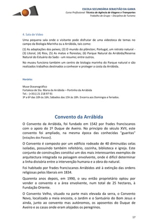 ESCOLA SECUNDÁRIA SEBASTIÃO DA GAMA
Curso Profissional: Técnico de Agência de Viagens e Transportes
Trabalho de Grupo – Disciplina de Turismo
17
4. Sala de Vídeo
Uma pequena sala onde o visitante pode disfrutar de uma videoteca de temas no
campo da Biologia Marinha ou a Arrábida, tais como:
(1) As adaptações dos peixes; (2) O mundo do plâncton; Portugal, um retrato natural -
(3) Litoral, (4) Rios, (5) As matas e florestas; (6) Parque Natural da Arrábida/Reserva
Natural do Estuário do Sado - um resumo; entre outros.
No museu funciona também um centro de biologia marinha do Parque natural e são
realizados trabalhos destinados a conhecer e proteger a costa da Arrábida.
Horário:
Muse Oceanográfico
Fortaleza de Sta. Maria da Arrábida – Portinho da Arrábida
Tel.: (+351) 21 218 97 91
3ª a 6ª das 10h às 16h; Sábados das 15h às 18h. Encerra aos Domingos e feriados.
Convento da Arrábida
O Convento da Arrábida, foi fundado em 1542 por frades franciscanos
com o apoio do 1º Duque de Aveiro. No princípio do século XVII, este
convento foi ampliado, na mesma época das conhecidas "guaritas"
(estações dos Passos).
O Convento é composto por um edifício rodeado de 40 diminuídas celas
isoladas, possuindo também refeitório, cozinha, biblioteca e igreja. Este
conjunto de construções constitui um dos mais interessantes exemplos de
arquitectura integrada na paisagem envolvente, onde é difícil determinar
a linha divisória entre a intervenção humana e a obra do natural.
Foi habitado por frades franciscanos Arrábidos até à extinção das ordens
religiosas pelos liberais em 1834.
Quarenta anos depois, em 1990, o seu então proprietário optou por
vender o convento e a área envolvente, num total de 25 hectares, à
Fundação Oriente.
O Convento Velho, situado na parte mais elevada da serra, o Convento
Novo, localizado a meia encosta, o Jardim e o Santuário do Bom Jesus e
ainda, junto ao convento mas autónomos, os aposentos do Duque de
Aveiro e as casas onde eram alojados os peregrinos.
 