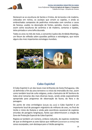 ESCOLA SECUNDÁRIA SEBASTIÃO DA GAMA
Curso Profissional: Técnico de Agência de Viagens e Transportes
Trabalho de Grupo – Disciplina de Turismo
18
Destacam-se as esculturas de Santos e Cristos, de terracota e de madeira,
colocadas em nichos, os azulejos que ornam as capelas, e ainda os
embrechados compostos de pedrinhas misturadas com conchas e cacos
de faiança, usados na decoração de fontes, paredes, muros e capelas,
assim como esculturas de cerâmica e de madeira, cantarias e lajedos,
tetos pintados e uma talha dourada.
Todos os anos no mês de maio, o convento é palco dos Arrábida Meetings,
um fórum de reflexão sobre questões políticas e estratégicas, que reúne
alguns dos mais importantes estrategos mundiais.
Cabo Espichel
O Cabo Espichel é um dos locais mais brilhantes da Costa Portuguesa, não
só definindo o fim da zona terrestre e o início da imensidão do mar, assim
como também local de culto religioso, onde o Santuário de Nª Senhora do
Cabo atraí romarias dos mais diversos locais, sendo ainda especialmente
apropriado para programas de observação da fauna, da flora e da
paisagem.
Do ponto de vista ornitológico (estudo das aves) o Cabo Espichel é um
importante local de passagem migratório de milhares de aves, no final do
Verão e início do Outono e ainda pela ocorrência ocasional de espécies
oriundas de paragens longínquas, factos que determinaram a criação da
Zona de Protecção Especial do Cabo Espichel.
Regista-se também um número, embora reduzido, de espécies residentes
de que se distinguem as aves típicas que nidificam (constroem os ninhos) nas
zonas escarpadas, com destaque para o Falcão-peregrino.
 