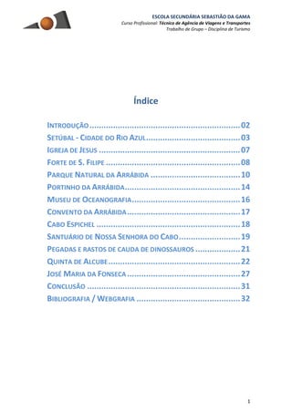 ESCOLA SECUNDÁRIA SEBASTIÃO DA GAMA
Curso Profissional: Técnico de Agência de Viagens e Transportes
Trabalho de Grupo – Disciplina de Turismo
1
Índice
INTRODUÇÃO................................................................02
SETÚBAL - CIDADE DO RIO AZUL........................................03
IGREJA DE JESUS ............................................................07
FORTE DE S. FILIPE .........................................................08
PARQUE NATURAL DA ARRÁBIDA ......................................10
PORTINHO DA ARRÁBIDA.................................................14
MUSEU DE OCEANOGRAFIA..............................................16
CONVENTO DA ARRÁBIDA................................................17
CABO ESPICHEL .............................................................18
SANTUÁRIO DE NOSSA SENHORA DO CABO..........................19
PEGADAS E RASTOS DE CAUDA DE DINOSSAUROS ...................21
QUINTA DE ALCUBE........................................................22
JOSÉ MARIA DA FONSECA ................................................27
CONCLUSÃO .................................................................31
BIBLIOGRAFIA / WEBGRAFIA ............................................32
 