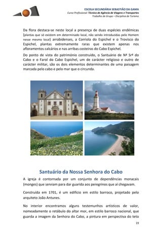 ESCOLA SECUNDÁRIA SEBASTIÃO DA GAMA
Curso Profissional: Técnico de Agência de Viagens e Transportes
Trabalho de Grupo – Disciplina de Turismo
19
Da flora destaca-se neste local a presença de duas espécies endémicas
(plantas que só existem em determinado local, não sendo introduzidas pelo Homem
nesse mesmo local) arrabidenses, a Corriola do Espichel e o Trovisco do
Espichel, plantas extremamente raras que existem apenas nos
afloramentos calcários e nas arribas costeiras do Cabo Espichel.
Do ponto de vista do património construído, o Santuário de Nª Srª do
Cabo e o Farol do Cabo Espichel, um de carácter religioso e outro de
carácter militar, são os dois elementos determinantes de uma paisagem
marcada pelo cabo e pelo mar que o circunda.
Santuário da Nossa Senhora do Cabo
A igreja é contornada por um conjunto de dependências monacais
(monges) que serviam para dar guarida aos peregrinos que aí chegavam.
Construída em 1701, é um edifício em estilo barroco, projetado pelo
arquiteto João Antunes.
No interior encontramos alguns testemunhos artísticos de valor,
nomeadamente o retábulo do altar mor, em estilo barroco nacional, que
guarda a imagem da Senhora do Cabo, a pintura em perspectiva do teto
 