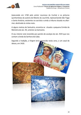 ESCOLA SECUNDÁRIA SEBASTIÃO DA GAMA
Curso Profissional: Técnico de Agência de Viagens e Transportes
Trabalho de Grupo – Disciplina de Turismo
20
(executada em 1740 pelo pintor Lourenço da Cunha) e as pinturas
quinhentistas da autoria do Mestre da Lourinhã, representando São Tiago
e Santo António, existentes na sacristia e ainda a tribuna situada no altar-
mor, destinada às visitas reais.
A alguns metros do Santuário, encontra-se situada a pequena Ermida da
Memória do séc. XV, anterior ao Santuário.
O seu interior está revestido por painéis de azulejos do séc. XVIII que nos
contam a lenda da Senhora do Cabo.
Segundo a tradição, a Virgem teria aparecido nesta zona, a um casal de
idosos, em 1410.
 