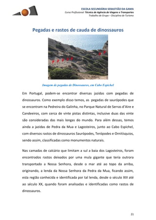 ESCOLA SECUNDÁRIA SEBASTIÃO DA GAMA
Curso Profissional: Técnico de Agência de Viagens e Transportes
Trabalho de Grupo – Disciplina de Turismo
21
Pegadas e rastos de cauda de dinossauros
Imagem de pegadas de Dinossauros, em Cabo Espichel
Em Portugal, podem-se encontrar diversas jazidas com pegadas de
dinossauros. Como exemplo disso temos, as pegadas de saurópodes que
se encontram na Pedreira do Galinha, no Parque Natural de Serras d’Aire e
Candeeiros, com cerca de vinte pistas distintas, inclusive duas das vinte
são consideradas das mais longas do mundo. Para além dessas, temos
ainda a jazidas de Pedra da Mua e Lagosteiros, junto ao Cabo Espichel,
com diversos rastos de dinossauros Saurópodes, Terópodes e Ornitísquios,
sendo assim, classificadas como monumentos naturais.
Nas camadas de calcário que limitam a sul a baia dos Lagosteiros, foram
encontrados rastos deixados por uma mula gigante que teria outrora
transportado a Nossa Senhora, desde o mar até ao topo da arriba,
originando, a lenda da Nossa Senhora da Pedra da Mua, ficando assim,
esta região conhecida e identificada por tal lenda, desde o século XIII até
ao século XX, quando foram analisadas e identificadas como rastos de
dinossauros.
 