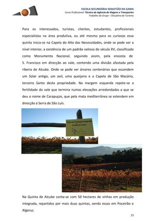 ESCOLA SECUNDÁRIA SEBASTIÃO DA GAMA
Curso Profissional: Técnico de Agência de Viagens e Transportes
Trabalho de Grupo – Disciplina de Turismo
23
Para os interessados, turistas, clientes, estudantes, profissionais
especialistas na área produtiva, ou até mesmo para os curiosos essa
quinta inicia-se na Capela do Alto das Necessidades, onde se pode ver a
nível interior, a existência de um padrão valioso do século XV, classificado
como Monumento Nacional, seguindo assim, pela encosta de
S. Francisco em direcção ao vale, contendo uma divisão afastada pela
ribeira de Alcube. Onde se pode ver árvores centenárias que escondem
um Solar antigo, um ovil, uma queijaria e a Capela de São Macário,
terceiro Santo desta propriedade. Na margem esquerda repete-se a
fertilidade do vale que termina numas elevações arredondadas a que se
deu o nome de Carapuços, que pela mata mediterrânea se estendem em
direcção á Serra de São Luís.
Na Quinta de Alcube conta-se com 50 hectares de vinhas em produção
integrada, repartidos por mais duas quintas, sendo essas em Poceirão e
Algeruz.
 