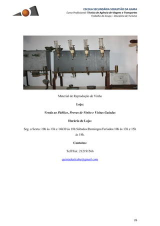ESCOLA SECUNDÁRIA SEBASTIÃO DA GAMA
Curso Profissional: Técnico de Agência de Viagens e Transportes
Trabalho de Grupo – Disciplina de Turismo
26
Material de Reprodução de Vinho
Loja:
Venda ao Público, Provas de Vinho e Visitas Guiadas
Horário de Loja:
Seg. a Sexta: 10h ás 13h e 14h30 ás 18h Sábados/Domingos/Feriados:10h ás 13h e 15h
ás 18h.
Contatos:
Telf/Fax: 212191566
quintadealcube@gmail.com
 