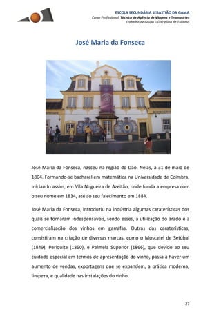 ESCOLA SECUNDÁRIA SEBASTIÃO DA GAMA
Curso Profissional: Técnico de Agência de Viagens e Transportes
Trabalho de Grupo – Disciplina de Turismo
27
José Maria da Fonseca
José Maria da Fonseca, nasceu na região do Dão, Nelas, a 31 de maio de
1804. Formando-se bacharel em matemática na Universidade de Coimbra,
iniciando assim, em Vila Nogueira de Azeitão, onde funda a empresa com
o seu nome em 1834, até ao seu falecimento em 1884.
José Maria da Fonseca, introduziu na indústria algumas caraterísticas dos
quais se tornaram indespensaveis, sendo esses, a utilização do arado e a
comercialização dos vinhos em garrafas. Outras das caraterísticas,
consistiram na criação de diversas marcas, como o Moscatel de Setúbal
(1849), Periquita (1850), e Palmela Superior (1866), que devido ao seu
cuidado especial em termos de apresentação do vinho, passa a haver um
aumento de vendas, exportagens que se expandem, a prática moderna,
limpeza, e qualidade nas instalações do vinho.
 