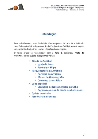 ESCOLA SECUNDÁRIA SEBASTIÃO DA GAMA
Curso Profissional: Técnico de Agência de Viagens e Transportes
Trabalho de Grupo – Disciplina de Turismo
2
Introdução
Este trabalho tem como finalidade falar um pouco de cada local indicado
num folheto turístico de promoção da Península de Setúbal, o qual sugere
um conjunto de destinos – rotas – localizados na região.
O nosso grupo foi “premiado” com a Rota 1, designada “Rota da
Reserva”, a qual sugere as seguintes visitas:
• Cidade de Setúbal
• Igreja de Jesus
• Forte de S. Filipe
• Parque Natural da Arrábida
• Portinho da Arrábida
• Museu de Oceanografia
• Convento da Arrábida
• Cabo Espichel
• Santuário de Nossa Senhora do Cabo
• Pegadas e rastos de cauda de dinossauros
• Quinta de Alcube
• José Maria da Fonseca
 