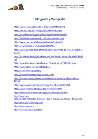 ESCOLA SECUNDÁRIA SEBASTIÃO DA GAMA
Trabalho de Grupo – Disciplina de Turismo
32
Bibliografia / Webgrafia
http://www.ine.pt/scripts/flex_provisorios/Main.html
http://vfc.no.sapo.pt/setubal/index.html#descricao
http://pt.wikipedia.org/wiki/Set%C3%BAbal#Demografia
http://setubalense.planetaclix.pt/temas/setubal.htm
http://www.mun-setubal.pt/pt/categoria/historia/1
http://pt.wikipedia.org/wiki/Set%C3%BAbal
http://www.guiadacidade.pt/pt/poi-igreja-convento-de-jesus-de-setubal-
17285
http://pt.wikipedia.org/wiki/Forte_de_S%C3%A3o_Filipe_de_Set%C3%BA
bal
http://pt.wikipedia.org/wiki/Parque_Natural_da_Arr%C3%A1bida
http://www.azeitao.net/arrabida/pna/
http://www.mun-setubal.pt/
http://manuelinoemportugal.tumblr.com/
http://escape.sapo.pt/viagens/roteiro-descoberta-portinho-arrabida-
27736
http://www.skyscrapercity.com/showthread.php?t=616051
http://www.foriente.pt/68/visitas-e-contactos.htm
http://dinossauros.weebly.com/pegadas-dinossauros.html~
http://www.cm-
palmela.pt/pt/conteudos/turismo/o+que+beber/adegas/Quinta+de+Alcube/
http://www.jmf.pt/landing.html
http://www.enoteca.pt
http://www.jmf.pt/default.html
 